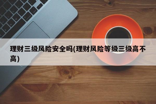 理财三级风险安全吗(理财风险等级三级高不高)