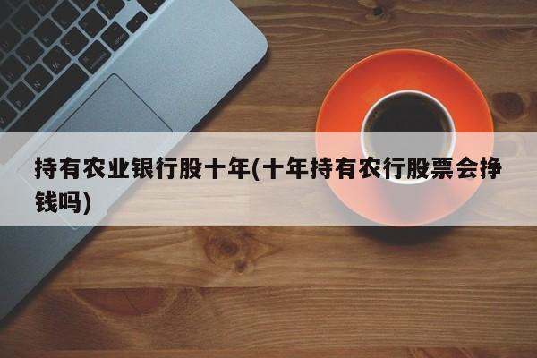持有农业银行股十年(十年持有农行股票会挣钱吗)