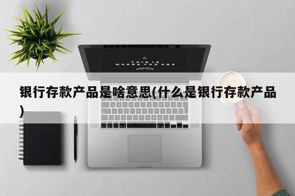 银行存款产品是啥意思(什么是银行存款产品)