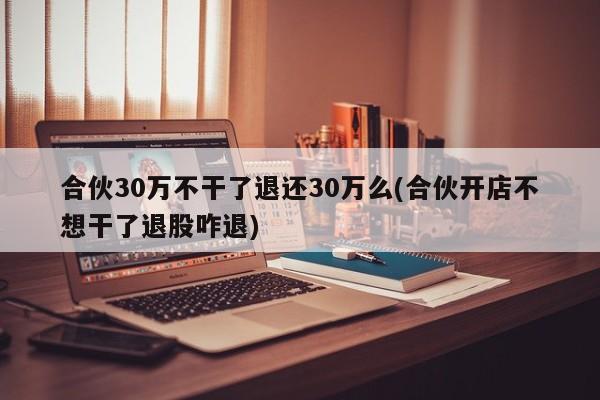 合伙30万不干了退还30万么(合伙开店不想干了退股咋退)