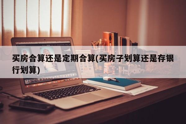 买房合算还是定期合算(买房子划算还是存银行划算)