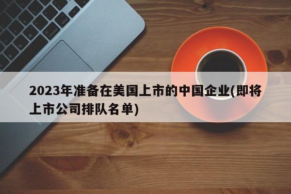 2023年准备在美国上市的中国企业(即将上市公司排队名单)