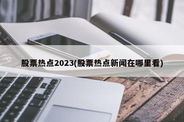 股票热点2023(股票热点新闻在哪里看)