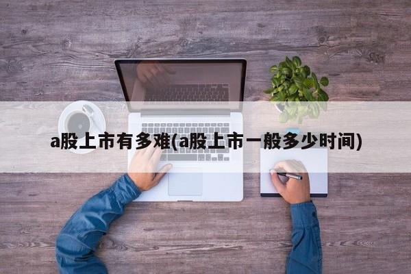 a股上市有多难(a股上市一般多少时间)