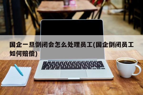 国企一旦倒闭会怎么处理员工(国企倒闭员工如何赔偿)