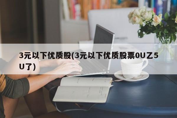 3元以下优质股(3元以下优质股票0U乙5U了)
