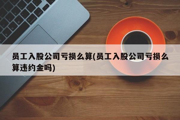 员工入股公司亏损么算(员工入股公司亏损么算违约金吗)