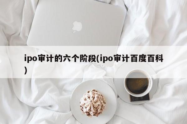 ipo审计的六个阶段(ipo审计百度百科)