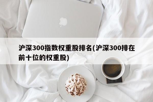 沪深300指数权重股排名(沪深300排在前十位的权重股)